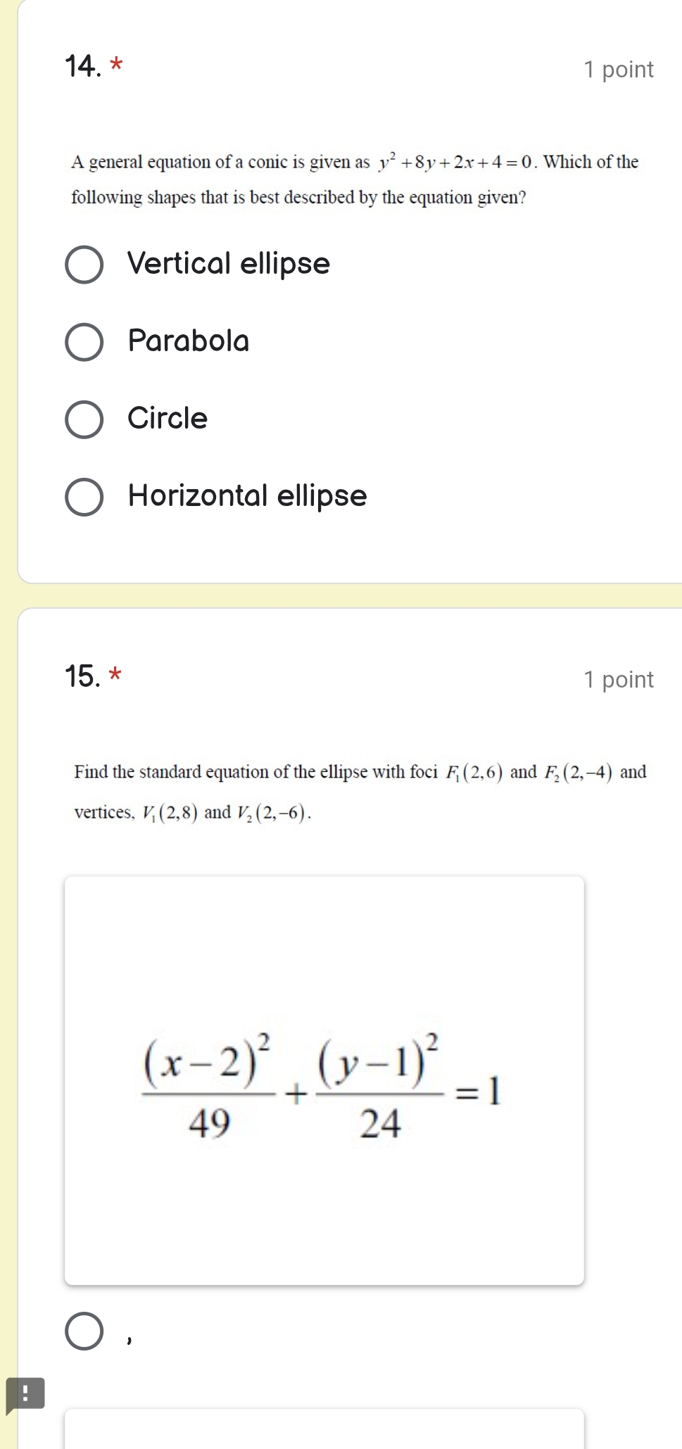 A general equation of a conic is given as y^2+8y+2x+4=0. Which of the
following shapes that is best described by the equation given?
Vertical ellipse
Parabola
Circle
Horizontal ellipse
15. * 1 point
Find the standard equation of the ellipse with foci F_1(2,6) and F_2(2,-4) and
vertices, V_1(2,8) and V_2(2,-6).
frac (x-2)^249+frac (y-1)^224=1!