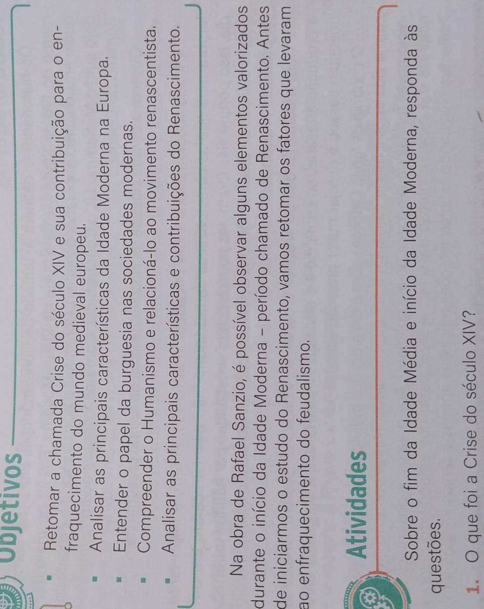 Objetivos 
Retomar a chamada Crise do século XIV e sua contribuição para o en- 
fraquecimento do mundo medieval europeu. 
Analisar as principais características da Idade Moderna na Europa. 
Entender o papel da burguesia nas sociedades modernas. 
Compreender o Humanismo e relacioná-lo ao movimento renascentista. 
Analisar as principais características e contribuições do Renascimento. 
Na obra de Rafael Sanzio, é possível observar alguns elementos valorizados 
durante o início da Idade Moderna - período chamado de Renascimento. Antes 
de iniciarmos o estudo do Renascimento, vamos retomar os fatores que levaram 
ão enfraquecimento do feudalismo. 
Atividades 
Sobre o fim da Idade Média e início da Idade Moderna, responda às 
questões. 
1. O que foi a Crise do século XIV?