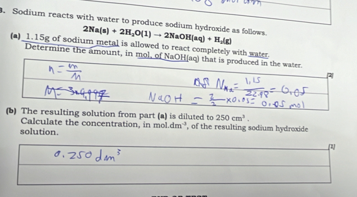 Sodium reacts with water to produce sodium hydroxide as follows.
2Na(s)+2H_2O(1)to 2NaOH(aq)+H_2(g)
(a)_1. 15g of sodium metal is allowed to react completely with water. 
Determine the amount, in mol, of NaOH(aq) that is produced in the water. 
(b) The resulting solution from part (a) is diluted to 250cm^3. 
Calculate the concentration, in mol.dm^(-3) , of the resulting sodium hydroxide 
solution. [1]