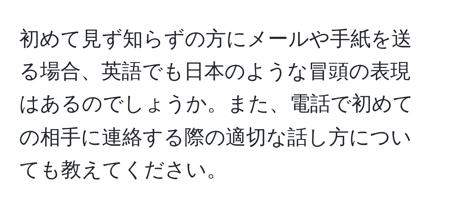 初めて見ず知らずの方にメールや手紙を送る場合、英語でも日本のような冒頭の表現はあるのでしょうか。また、電話で初めての相手に連絡する際の適切な話し方についても教えてください。