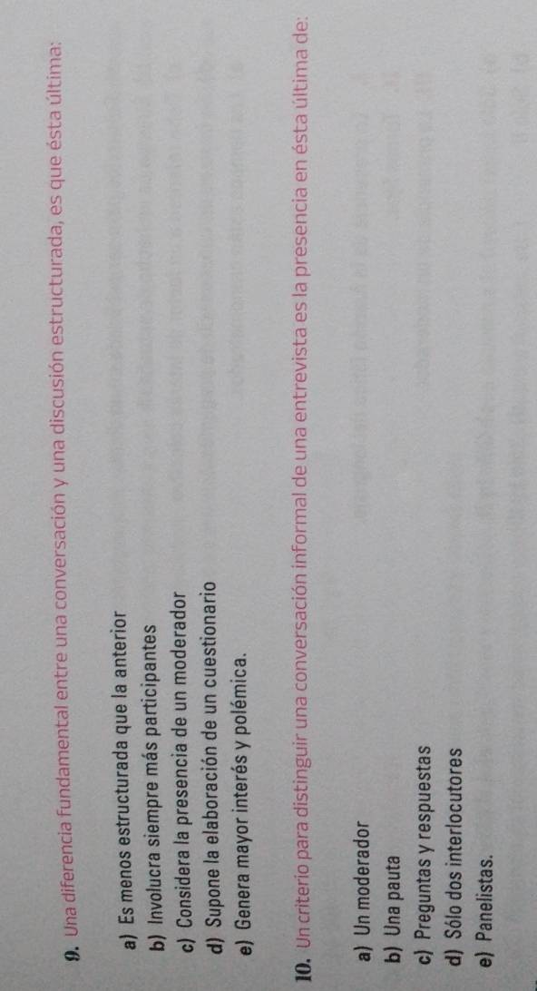 Una diferencia fundamental entre una conversación y una discusión estructurada, es que ésta última:
a) Es menos estructurada que la anterior
b) Involucra siempre más participantes
c) Considera la presencia de un moderador
d) Supone la elaboración de un cuestionario
e) Genera mayor interés y polémica.
10. Un criterio para distinguir una conversación informal de una entrevista es la presencia en ésta última de:
a) Un moderador
b) Una pauta
c) Preguntas y respuestas
d) Sólo dos interlocutores
e) Panelistas.