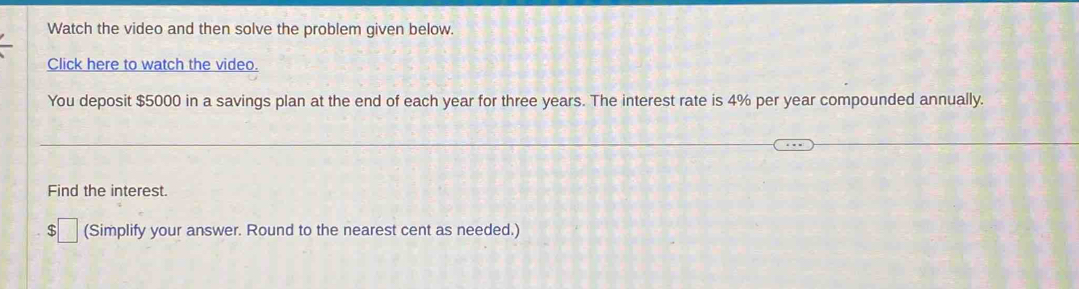 Watch the video and then solve the problem given below. 
Click here to watch the video. 
You deposit $5000 in a savings plan at the end of each year for three years. The interest rate is 4% per year compounded annually. 
Find the interest. 
$ (Simplify your answer. Round to the nearest cent as needed.)