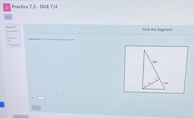 ] Practice 7.3 - DUE 7/4 
Back 
Question 7 Find the Segment 
Tries remainin 
3 
Points out of 1.00 
Instructions: Find the missing length indicated. 
Flag question
x=□
Check