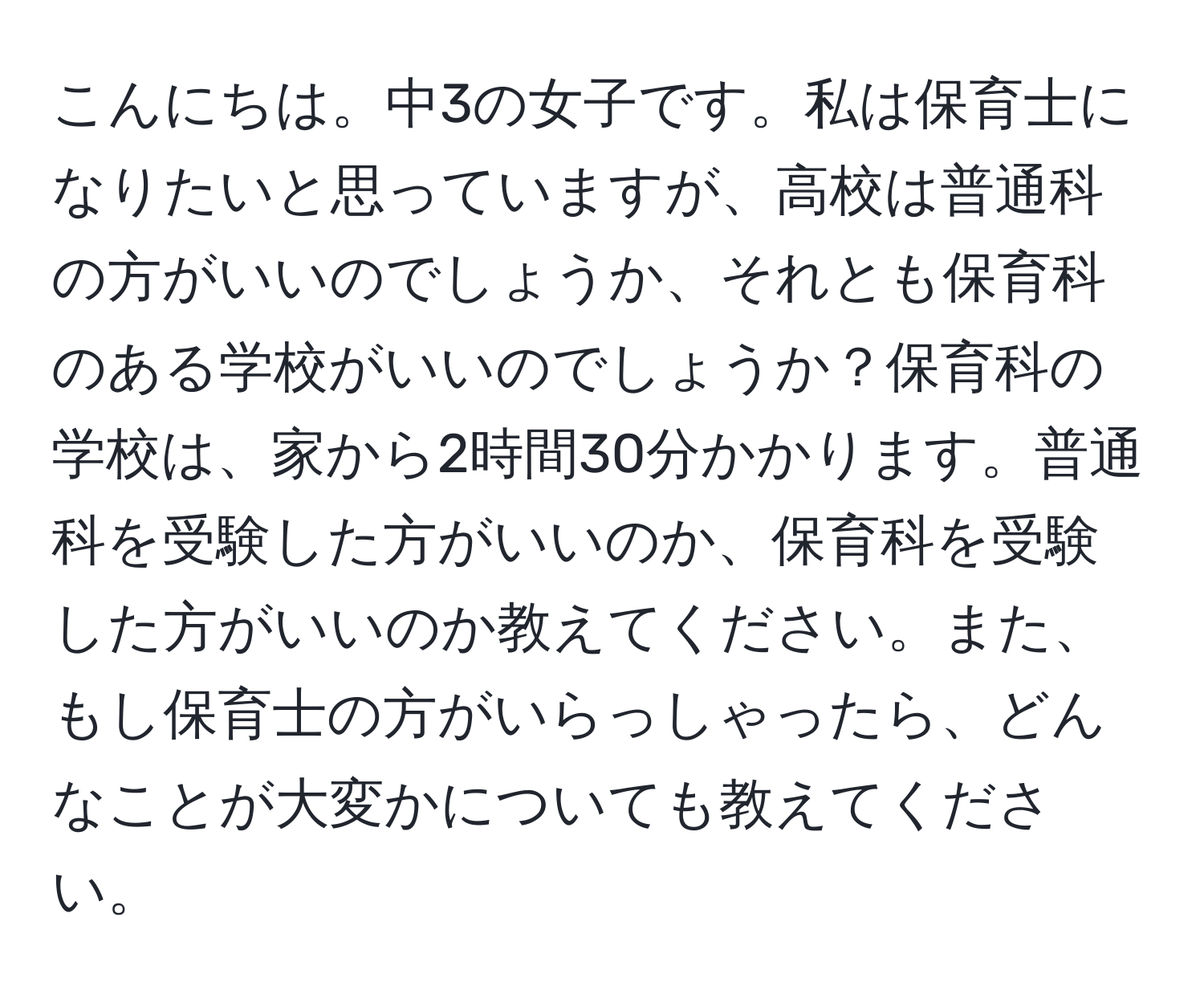 こんにちは。中3の女子です。私は保育士になりたいと思っていますが、高校は普通科の方がいいのでしょうか、それとも保育科のある学校がいいのでしょうか？保育科の学校は、家から2時間30分かかります。普通科を受験した方がいいのか、保育科を受験した方がいいのか教えてください。また、もし保育士の方がいらっしゃったら、どんなことが大変かについても教えてください。