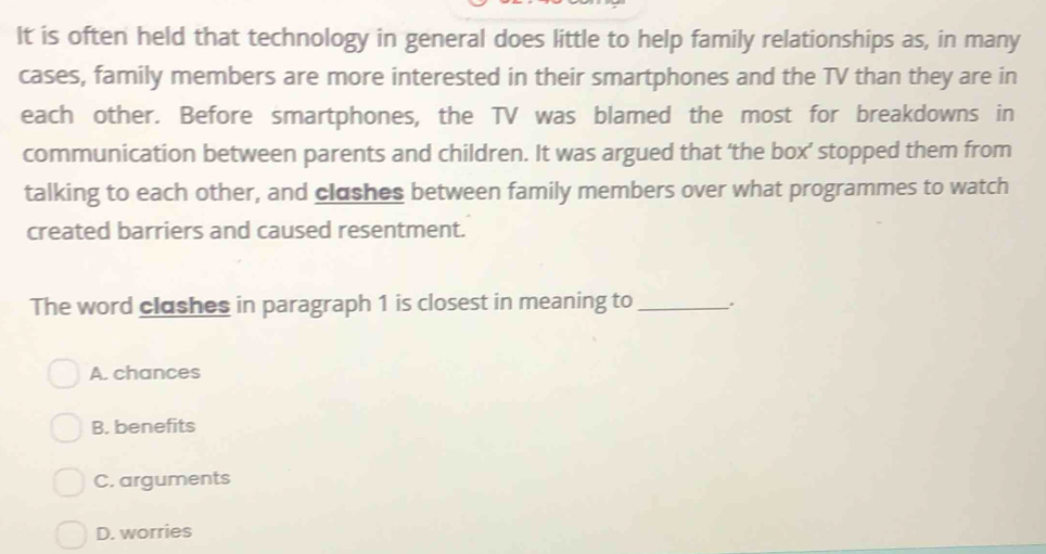 It is often held that technology in general does little to help family relationships as, in many
cases, family members are more interested in their smartphones and the TV than they are in
each other. Before smartphones, the TV was blamed the most for breakdowns in
communication between parents and children. It was argued that ‘the box’ stopped them from
talking to each other, and clashes between family members over what programmes to watch
created barriers and caused resentment.
The word clashes in paragraph 1 is closest in meaning to _.
A. chances
B. benefits
C. arguments
D. worries