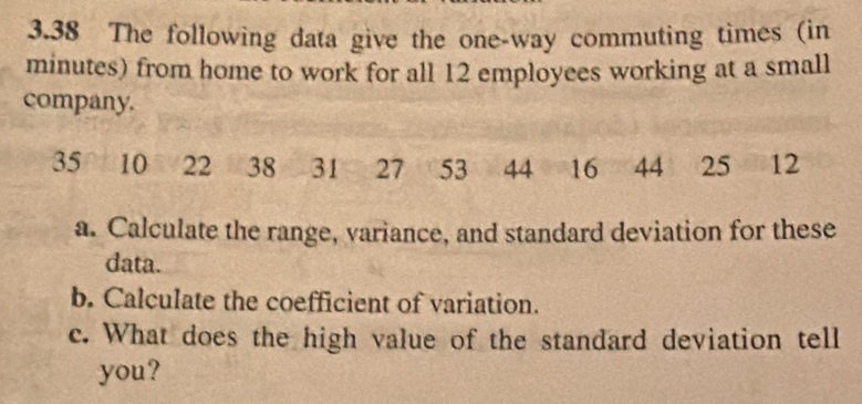 3.38 The following data give the one-way commuting times (in
minutes) from home to work for all 12 employees working at a small 
company.
35 10 22 38 31 27 53 44 16 44 25 12
a. Calculate the range, variance, and standard deviation for these 
data. 
b. Calculate the coefficient of variation. 
c. What does the high value of the standard deviation tell 
you?