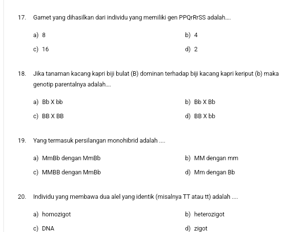 Gamet yang dihasilkan dari individu yang memiliki gen PPQrRrSS adalah....
a) 8 b) 4
c) 16 d) 2
18. Jika tanaman kacang kapri biji bulat (B) dominan terhadap biji kacang kapri keriput (b) maka
genotip parentalnya adalah....
a) Bb* bb b) Bb* Bb
d)
c) BB* BB BB* bb
19. Yang termasuk persilangan monohibrid adalah ....
a) MmBb dengan MmBb b) MM dengan mm
c) MMBB dengan MmBb d) Mm dengan Bb
20. Individu yang membawa dua alel yang identik (misalnya TT atau tt) adalah ....
a) homozigot b) heterozigot
c) DNA d) zigot