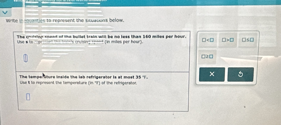 Write inequalities to represent the situations below.
The crulsing sneed of the bullet train will be no less than 160 miles per hour.
Use s to: represent the train's cruising speed (in miles per hour).
□ □ >□ □ ≤ □
□ ≥ □
The temperture inside the lab refrigerator is at most 35°F. 
× 5
Use t to represent the temperature (in°F) of the refrigerator.