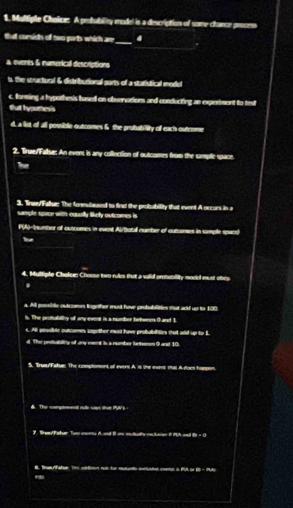 A protublty model is a description of some chance process
that corsists of two parts which are_ _4 .
a. events & numerical descriptions
b, the stuctural & distributional parts of a stadistical model
c. forming a hypothesis bosed on observocions and conducting an experiment to test
that hyporhesis
d. a list, of all possible outcomes & the probability of each outcome
2. True/False: An event is any collection of outcomes from the sample space.
_
Tver
3. True/Fallse: The formulaused to find the probability that event A occars in a
sample space with equally likely outcomes is
P(A)
a. All possible outcomes Ingether must have probabilities that add up to 100
b. The probubilly of any event is a number between 0 and 1
c. Ali possible outcomes together must have probabilities that add up to 1
d. The prehabilley of any event is a number between 0 and 10.
5. True/False: The complement of event A is the event that A does happen.
6. The comptement rule sayn that P(A)
7. True/Faler Tam eventa A and B are mutiually exclusive it P(A and i· t=0
B. True/False: The addition rule for mututily exlusive evenss is PIA or B - PIA
P(E)