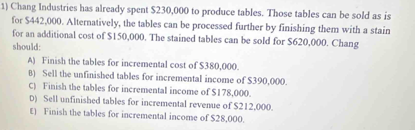 Chang Industries has already spent $230,000 to produce tables. Those tables can be sold as is
for $442,000. Alternatively, the tables can be processed further by finishing them with a stain
for an additional cost of $150,000. The stained tables can be sold for $620,000. Chang
should:
A) Finish the tables for incremental cost of $380,000.
B) Sell the unfinished tables for incremental income of $390,000.
C) Finish the tables for incremental income of $178,000.
D) Sell unfinished tables for incremental revenue of $212,000.
E) Finish the tables for incremental income of $28,000.