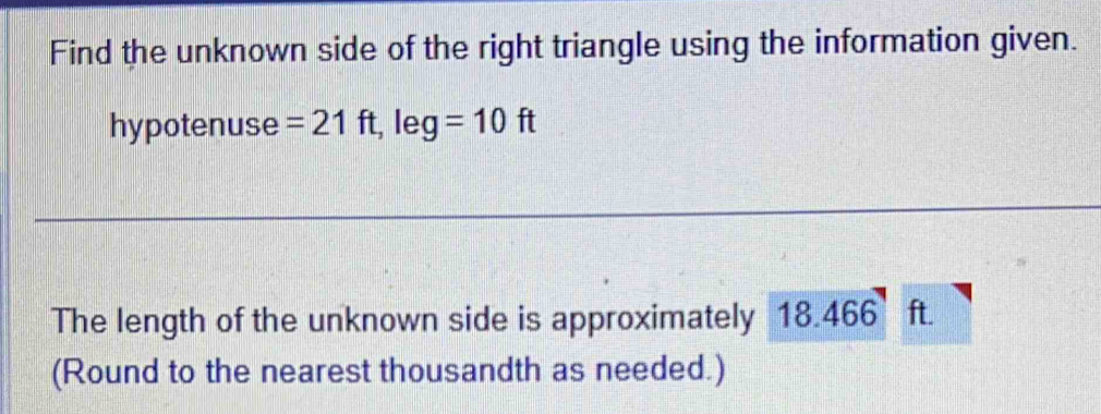 Find the unknown side of the right triangle using the information given. 
hypotenuse =21ft, leg=10ft
The length of the unknown side is approximately 18.466 ft. 
(Round to the nearest thousandth as needed.)