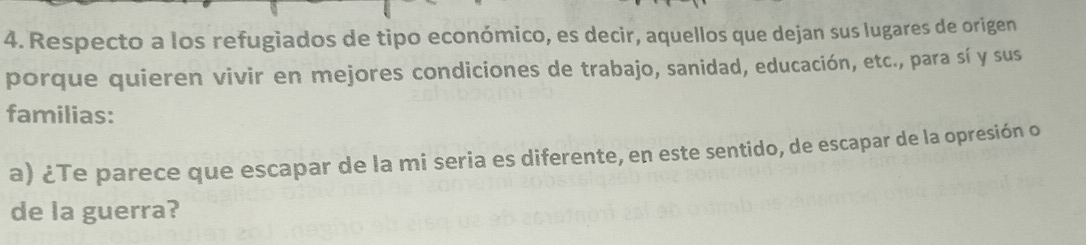 Respecto a los refugiados de tipo económico, es decir, aquellos que dejan sus lugares de origen 
porque quieren vivir en mejores condiciones de trabajo, sanidad, educación, etc., para sí y sus 
familias: 
a) ¿Te parece que escapar de la mi seria es diferente, en este sentido, de escapar de la opresión o 
de la guerra?