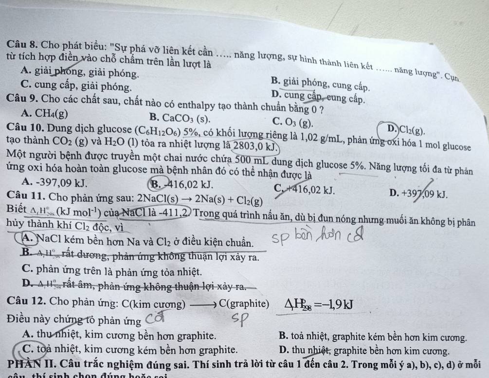 Cho phát biểu: "Sự phá vỡ liên kết cần ..... năng lượng, sự hình thành liên kết ...... năng lượng". Cụn
từ tích hợp điền vào chỗ chấm trên lần lượt là
A. giải phóng, giải phóng.
C. cung cấp, giải phóng.
B. giải phóng, cung cấp.
D. cung cấp, cung cấp.
Câu 9. Cho các chất sau, chất nào có enthalpy tạo thành chuẩn bằng 0 ?
A. CH_4(g)
B. CaCO_3(s).
C. O_3(g). D.Cl₂(g).
Câu 10. Dung dịch glucose (C_6H_12O_6)_ 5%  5, có khối lượng riêng là 1,02 g/mL, phản ứng oxi hóa 1 mol glucose
tạo thành CO_2 (g) và H_2O (l) tỏa ra nhiệt lượng là 2803,0 kJ.
Một người bệnh được truyền một chai nước chứa 500 mL dung dịch glucose 5%. Năng lượng tối đa từ phản
ứng oxi hóa hoàn toàn glucose mà bệnh nhân đó có thể nhận được là
A. -397,09 kJ. B. -416,02 kJ. C. +416,02 kJ. D. +397,09 kJ.
Câu 11. Cho phản ứng sau: 2N: 2NaCl(s)to 2Na(s)+Cl_2(g)
Biết △ _fH_(200)°(kJmol^(-1) ) của NaCl là -411,2. Trong quá trình nấu ăn, dù bị đun nóng nhưng muối ăn không bị phân
hủy thành khí Cl_2overline dhat oc,vi
A. NaCl kém bền hơn Na và Cl_2 ở điều kiện chuẩn.
B. AH° rất dương, phản ứng không thuận lợi xảy ra.
C. phản ứng trên là phản ứng tỏa nhiệt.
D. AH° , rất âm, phản ứng không thuận lợi xảy ra.
Câu 12. Cho phản ứng: C(kim cương)  C(graphite) △ H_(298)^p=-1,9kJ
Điều này chứng tỏ phản ứng
A. thu nhiệt, kim cương bền hơn graphite.  B. toà nhiệt, graphite kém bền hơn kim cương.
C. toà nhiệt, kim cương kém bền hơn graphite. D. thu nhiệt, graphite bền hơn kim cương.
PHÀN II. Câu trắc nghiệm đúng sai. Thí sinh trả lời từ câu 1 đến câu 2. Trong mỗi ý a), b), c), d) ở mỗi
sâu thí sinh chon đúng  h