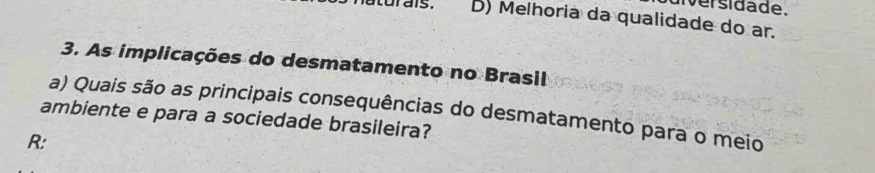 iversidade.
atur ais. D) Melhoria da qualidade do ar.
3. As implicações do desmatamento no Brasil
a) Quais são as principais consequências do desmatamento para o meio
ambiente e para a sociedade brasileira?
R: