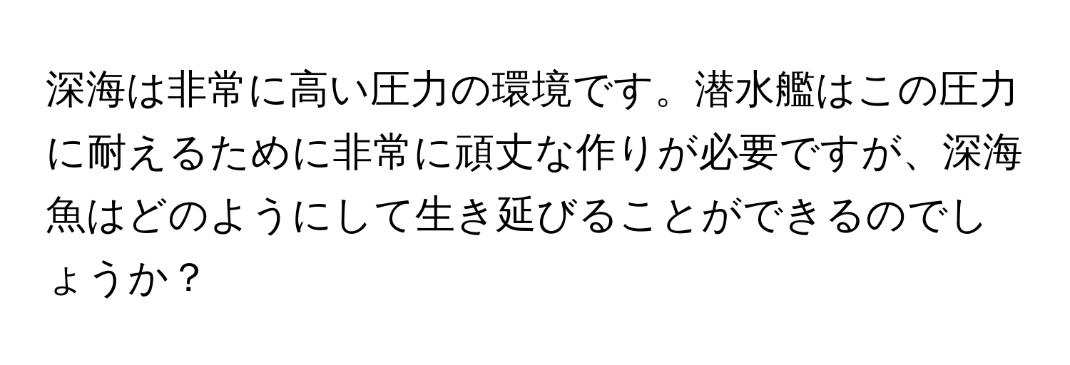 深海は非常に高い圧力の環境です。潜水艦はこの圧力に耐えるために非常に頑丈な作りが必要ですが、深海魚はどのようにして生き延びることができるのでしょうか？