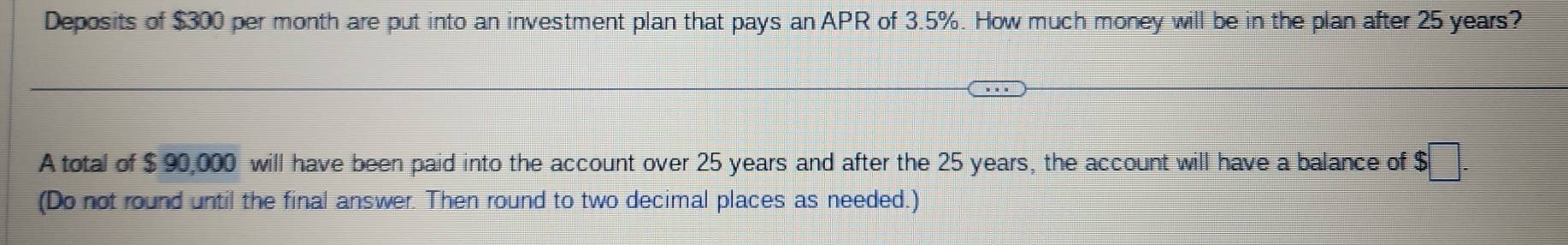 Deposits of $300 per month are put into an investment plan that pays an APR of 3.5%. How much money will be in the plan after 25 years? 
A total of $ 90,000 will have been paid into the account over 25 years and after the 25 years, the account will have a balance of $□. 
(Do not round until the final answer. Then round to two decimal places as needed.)