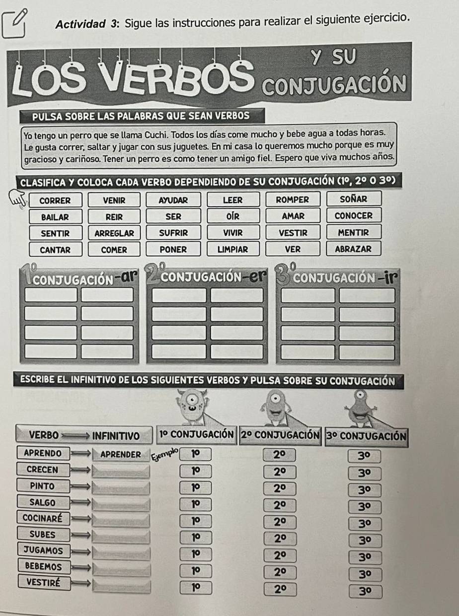 Actividad 3: Sigue las instrucciones para realizar el siguiente ejercicio.
Y SU
LOS VERBOS conJugACIÓN
PULSA soBre LAs palabras qUe SEAn VerBo
Yo tengo un perro que se llama Cuchi. Todos los días come mucho y bebe agua a todas horas.
Le gusta correr, saltar y jugar con sus juguetes. En mi casa lo queremos mucho porque es muy
gracioso y cariñoso. Tener un perro es como tener un amigo fiel. Espero que viva muchos años.
Clasifica y coloca cada verbo dependiendo de su conjugación (1^c 2° 0 30)
CORRER VENIR AYUDAR lEEr ROMPER SOñAR
bAILAR reir sEr oir AMAR CONOCER
SENTIR ARREGLAR sufrir VIVIR vestir MENTIR
cantar COMER PONER LIMPIAR VER abrazar
escribe el infinitivo de los siguientes verbos y pulsa sobre su conjugación