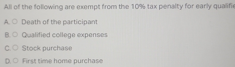 All of the following are exempt from the 10% tax penalty for early qualifie
A. Death of the participant
B Qualified college expenses
C Stock purchase
First time home purchase