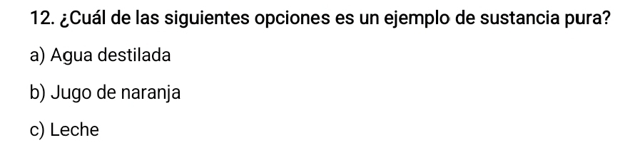 ¿Cuál de las siguientes opciones es un ejemplo de sustancia pura?
a) Agua destilada
b) Jugo de naranja
c) Leche