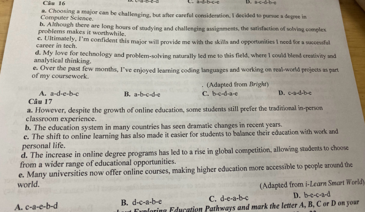 C. a-d-b-c-e D. a-c-d-b-e
a. Choosing a major can be challenging, but after careful consideration, I decided to pursue a degree in
Computer Science.
b. Although there are long hours of studying and challenging assignments, the satisfaction of solving complex
problems makes it worthwhile.
c. Ultimately, I’m confident this major will provide me with the skills and opportunities I need for a successful
career in tech.
d. My love for technology and problem-solving naturally led me to this field, where I could blend creativity and
analytical thinking.
e. Over the past few months, I’ve enjoyed learning coding languages and working on real-world projects as part
of my coursework.
(Adapted from Bright)
A. a-d-e-b-c B. a-b-c-d-e C. b-c-d-a-e D. c-a-d-b-e
Câu 17
a. However, despite the growth of online education, some students still prefer the traditional in-person
classroom experience.
b. The education system in many countries has seen dramatic changes in recent years.
c. The shift to online learning has also made it easier for students to balance their education with work and
personal life.
d. The increase in online degree programs has led to a rise in global competition, allowing students to choose
from a wider range of educational opportunities.
e. Many universities now offer online courses, making higher education more accessible to people around the
world. (Adapted from i-Learn Smart World)
C.
A. c-a-e-b-d d-c-a-b-e d-e-a-b-c D. b-e-c-a-d
B.
Exploring Education Pathways and mark the letter A, B, C or D on your