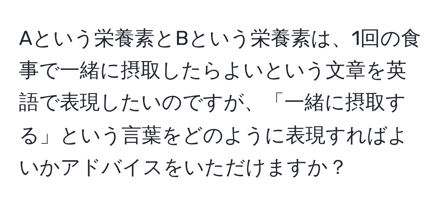 Aという栄養素とBという栄養素は、1回の食事で一緒に摂取したらよいという文章を英語で表現したいのですが、「一緒に摂取する」という言葉をどのように表現すればよいかアドバイスをいただけますか？