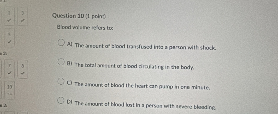 2 3 Question 10 (1 point)
Blood volume refers to:
5
√
A) The amount of blood transfused into a person with shock.
e 2 :
7 8
B) The total amount of blood circulating in the body.
10
C) The amount of blood the heart can pump in one minute.
--
e 3:
D) The amount of blood lost in a person with severe bleeding.