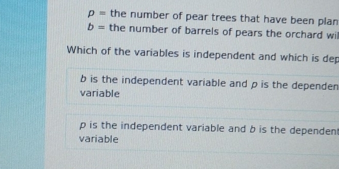 p= the number of pear trees that have been plan
b= the number of barrels of pears the orchard wil
Which of the variables is independent and which is dep
b is the independent variable and p is the dependen
variable
p is the independent variable and b is the dependent
variable