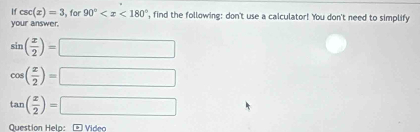 If csc (x)=3 , for 90° , find the following: don't use a calculator! You don't need to simplify 
your answer,
sin ( x/2 )=□
cos ( x/2 )=□
tan ( x/2 )=□
Question Helo: Video