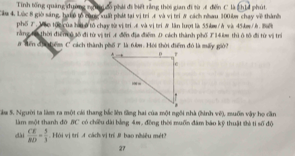 Tính tổng quảng đường người đó phải đi biết rằng thời gian đi từ 4 đến C là (h14 phút. 
Câu 4. Lúc 8 giờ sáng, hại ô tổ cùng xuất phát tại vị trí 4 và vị trí # cách nhau 100/m chạy về thành 
phố T. Vận tốc của hai ô tô chạy từ vị trí A và vị trí B lân lượt là 55km/h và 45km/h. Biết 
rằng tại thời điểm ô tô đi từ vị trí A đến địa điểm D cách thành phố T14km thì ô tô đi từ vị trí 
B đến địa điểm C cách thành phố 7 là 6km. Hỏi thời điểm đó là mấy giờ? 
Sâu 5. Người ta làm ra một cái thang bắc lên tầng hai của một ngôi nhà (hình vẽ), muốn vậy họ cần 
làm một thanh đỡ BC có chiều dài bằng 4m, đồng thời muốn đám báo kỹ thuật thì ti số độ 
dài  CE/BD = 5/3 . Hỏi vị trí A cách vị trí B bao nhiêu mét? 
27