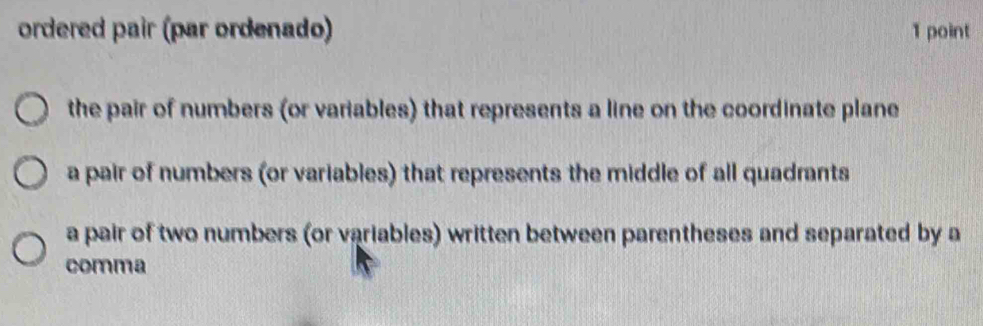 ordered pair (par ordenado) 1 point
the pair of numbers (or variables) that represents a line on the coordinate plane
a pair of numbers (or variables) that represents the middle of all quadrants
a pair of two numbers (or variables) written between parentheses and separated by a
comma