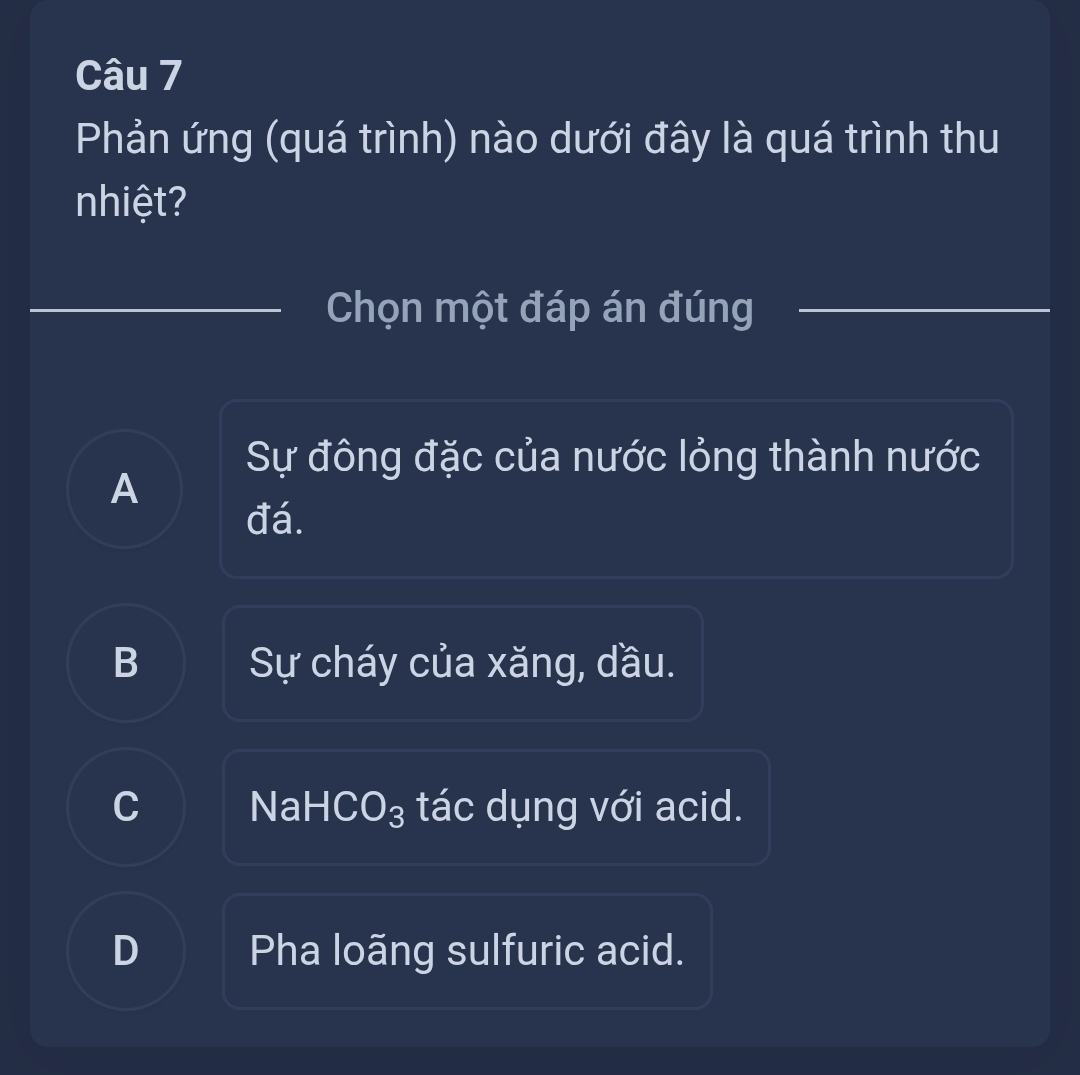 Phản ứng (quá trình) nào dưới đây là quá trình thu
nhiệt?
Chọn một đáp án đúng
Sự đông đặc của nước lỏng thành nước
A
đá.
B Sự cháy của xăng, dầu.
C NaHCO₃ tác dụng với acid.
D Pha loãng sulfuric acid.