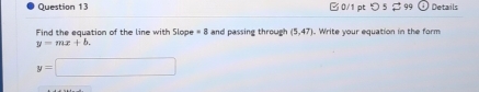 つ 5 $ 99 Details 
Find the equation of the line with Slope =8 and passing through (5,47). Write your equation in the form
y=mx+b.
y=□