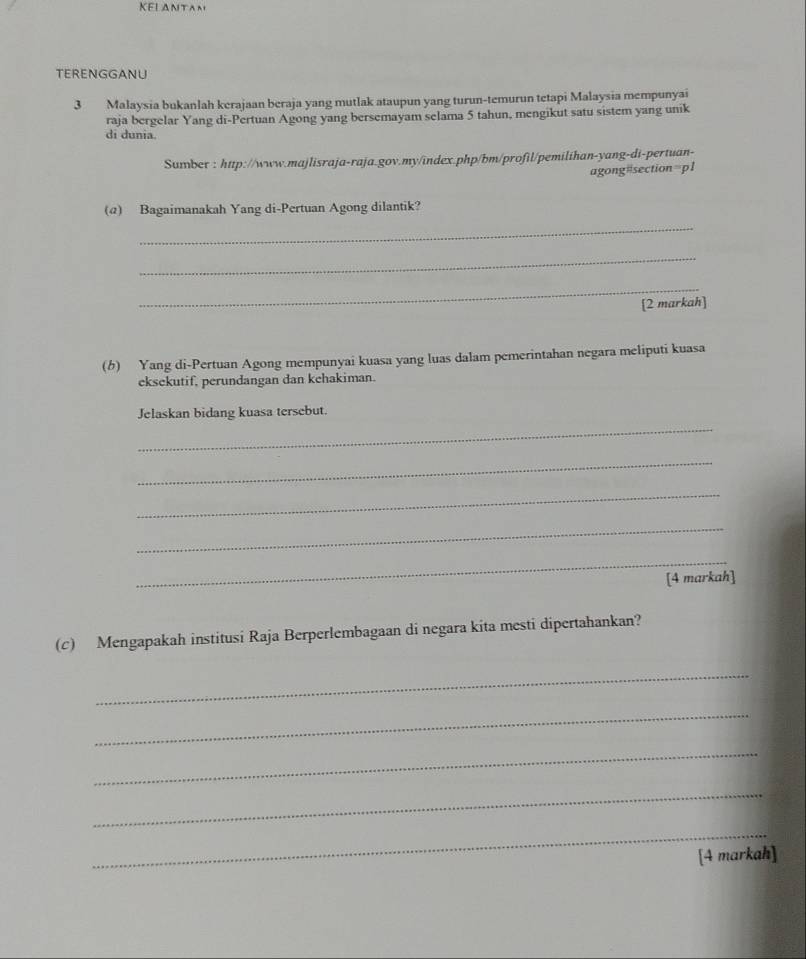 KELANTAN 
TERENGGANU 
3 Malaysia bukanlah kerajaan beraja yang mutlak ataupun yang turun-temurun tetapi Malaysia mempunyai 
raja bergelar Yang di-Pertuan Agong yang bersemayam selama 5 tahun, mengikut satu sistem yang unik 
di dunia. 
Sumber : http://www.majlisraja-raja.gov.my/index.php/bm/profil/pemilihan-yang-di-pertuan- 
agong=section=p1 
(@) Bagaimanakah Yang di-Pertuan Agong dilantik? 
_ 
_ 
_ 
[2 markah] 
(b) Yang di-Pertuan Agong mempunyai kuasa yang luas dalam pemerintahan negara meliputi kuasa 
eksekutif, perundangan dan kehakiman. 
_ 
Jelaskan bidang kuasa tersebut. 
_ 
_ 
_ 
_ 
[4 markah] 
(c) Mengapakah institusi Raja Berperlembagaan di negara kita mesti dipertahankan? 
_ 
_ 
_ 
_ 
_ 
[4 markah]