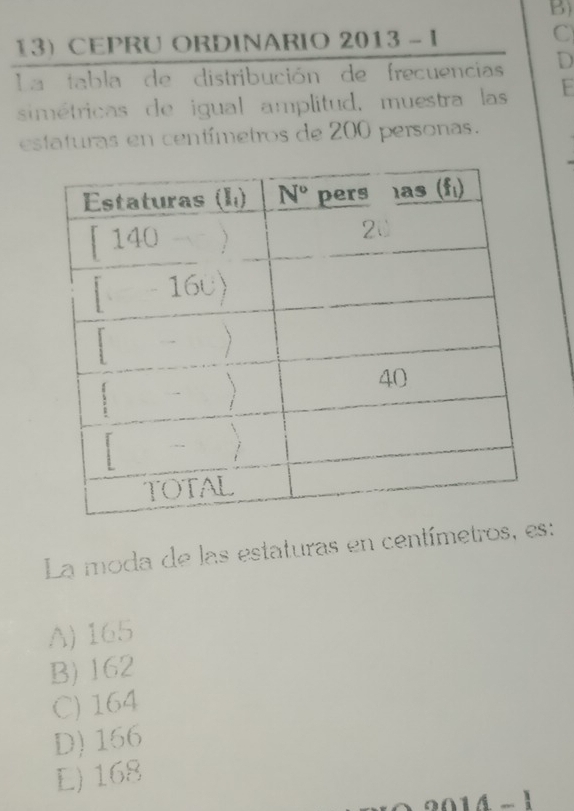 CEPRU ORDINARIO 2013-1
C
La tabla de distribución de frecuencias D
simétricas de igual amplitud, muestra las F
estaturas en centímetros de 200 personas.
La moda de las estaturas en centímetros, :
A) 165
B) 162
C) 164
D)166
L) 168
14-1