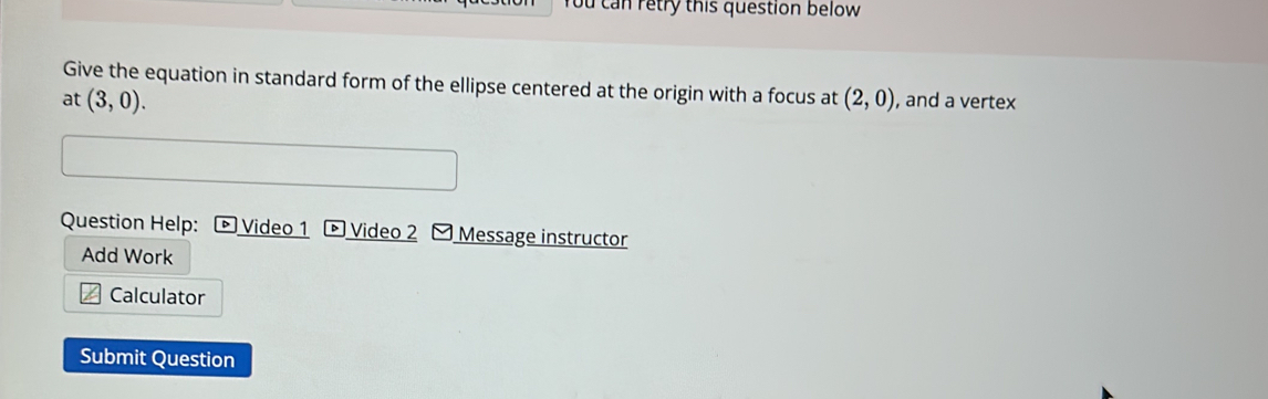 ou can retry this question below 
Give the equation in standard form of the ellipse centered at the origin with a focus at 
at (3,0). (2,0) , and a vertex 
Question Help: Video 1 Video 2 Message instructor 
Add Work 
Calculator 
Submit Question