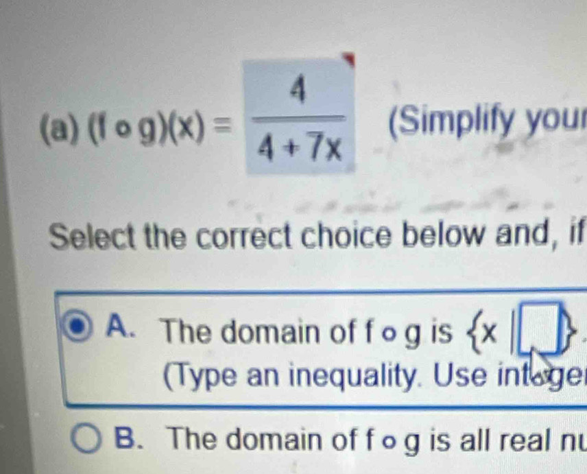 (fcirc g)(x)= 4/4+7x  (Simplify your
Select the correct choice below and, if
A. The domain of f o g is  x|
(Type an inequality. Use intege
B. The domain of fog is all real n