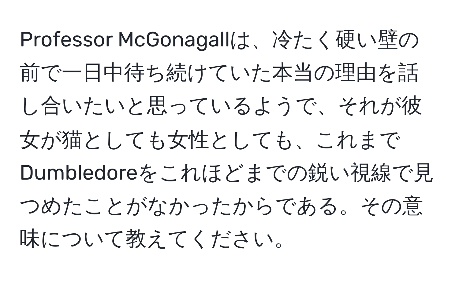 Professor McGonagallは、冷たく硬い壁の前で一日中待ち続けていた本当の理由を話し合いたいと思っているようで、それが彼女が猫としても女性としても、これまでDumbledoreをこれほどまでの鋭い視線で見つめたことがなかったからである。その意味について教えてください。