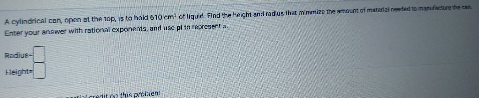 A cylindrical can, open at the top, is to hold 610cm^3 of liquid. Find the height and radius that minimize the amount of material needed to manufacture the can. 
Enter your answer with rational exponents, and use pi to represent π. 
Radius =□
Height= =□
d t n this problem.