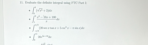 Evaluate the definite integral using FTC Part I:
∈t _0^(4(sqrt(x^5))+2)dx
∈t _1^(2frac x^2)-10x+100xdx
∈t _(-π /4)^(π /4)(20sec xtan x+5csc^2x-π sin x)dx
∈t _0^((11)20e^3x+10)dx
6sqrt(x)