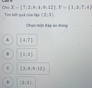 Cau 6
Cho X= 7;2;8;4;9;12; Y= 1;3;7;4
Tìm kết quả của tập (2;3). 
Chọn một đáp án đúng
A  4;7.
B  1;3.
C  2;8;9;12.
D [2;3).