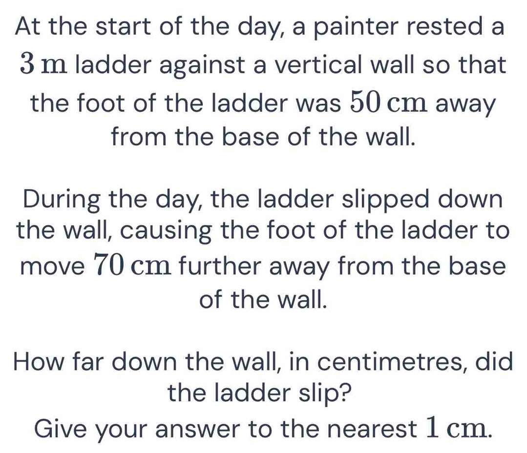 At the start of the day, a painter rested a
3m ladder against a vertical wall so that 
the foot of the ladder was 50 cm away 
from the base of the wall. 
During the day, the ladder slipped down 
the wall, causing the foot of the ladder to 
move 70 cm further away from the base 
of the wall. 
How far down the wall, in centimetres, did 
the ladder slip? 
Give your answer to the nearest 1 cm.