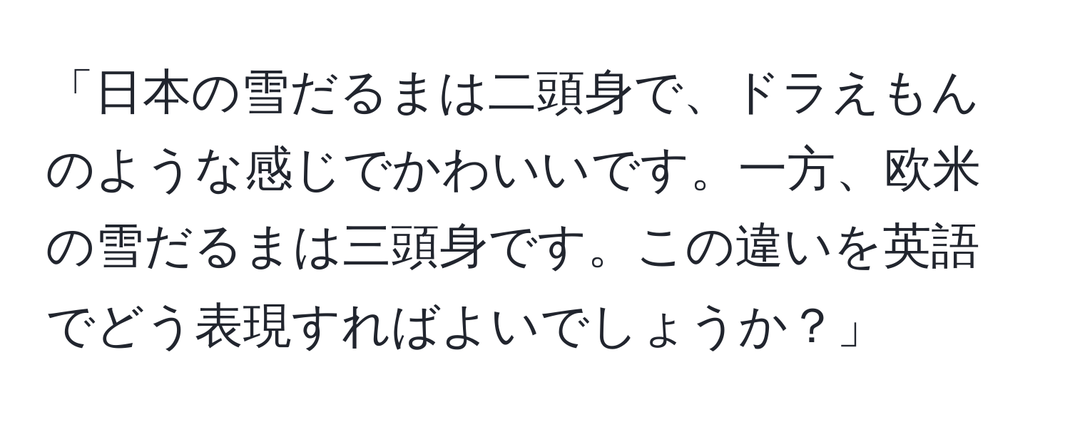 「日本の雪だるまは二頭身で、ドラえもんのような感じでかわいいです。一方、欧米の雪だるまは三頭身です。この違いを英語でどう表現すればよいでしょうか？」