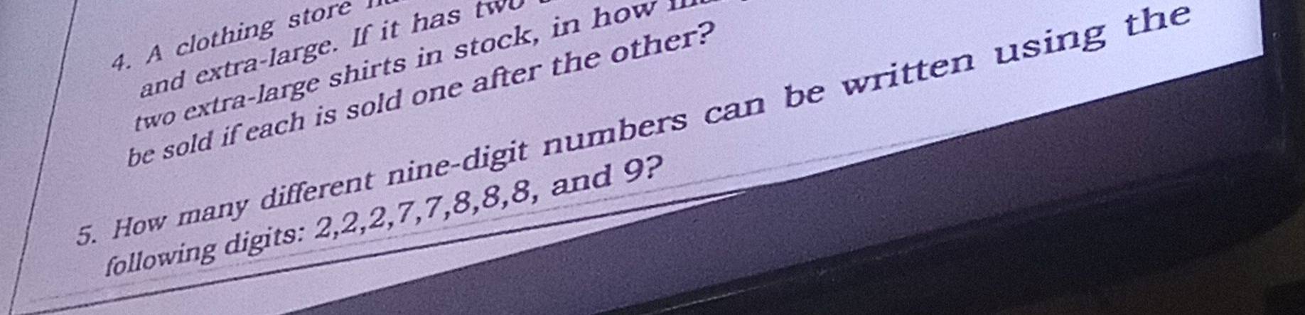 A clothing store 
and extra-large. If it has tw 
tw t rge s i i 
be sold if each is sold one after the other? 
5. How many different nine-digit numbers can be written using the 
following digits: 2, 2, 2, 7, 7, 8, 8, 8, and 9?