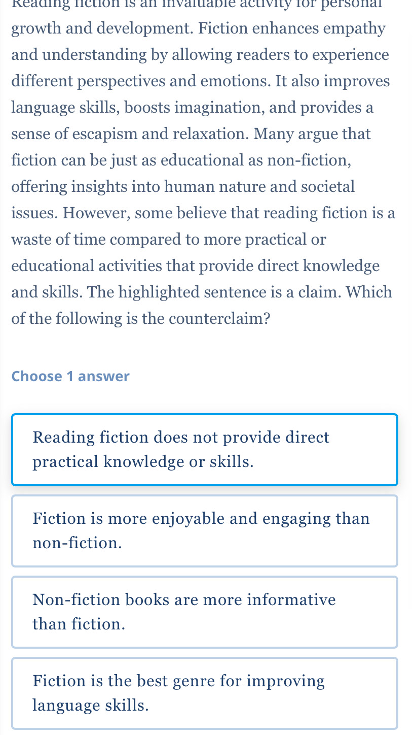 Reading liction is an invaluable activity for personal
growth and development. Fiction enhances empathy
and understanding by allowing readers to experience
different perspectives and emotions. It also improves
language skills, boosts imagination, and provides a
sense of escapism and relaxation. Many argue that
fiction can be just as educational as non-fiction,
offering insights into human nature and societal
issues. However, some believe that reading fiction is a
waste of time compared to more practical or
educational activities that provide direct knowledge
and skills. The highlighted sentence is a claim. Which
of the following is the counterclaim?
Choose 1 answer
Reading fiction does not provide direct
practical knowledge or skills.
Fiction is more enjoyable and engaging than
non-fiction.
Non-fiction books are more informative
than fiction.
Fiction is the best genre for improving
language skills.