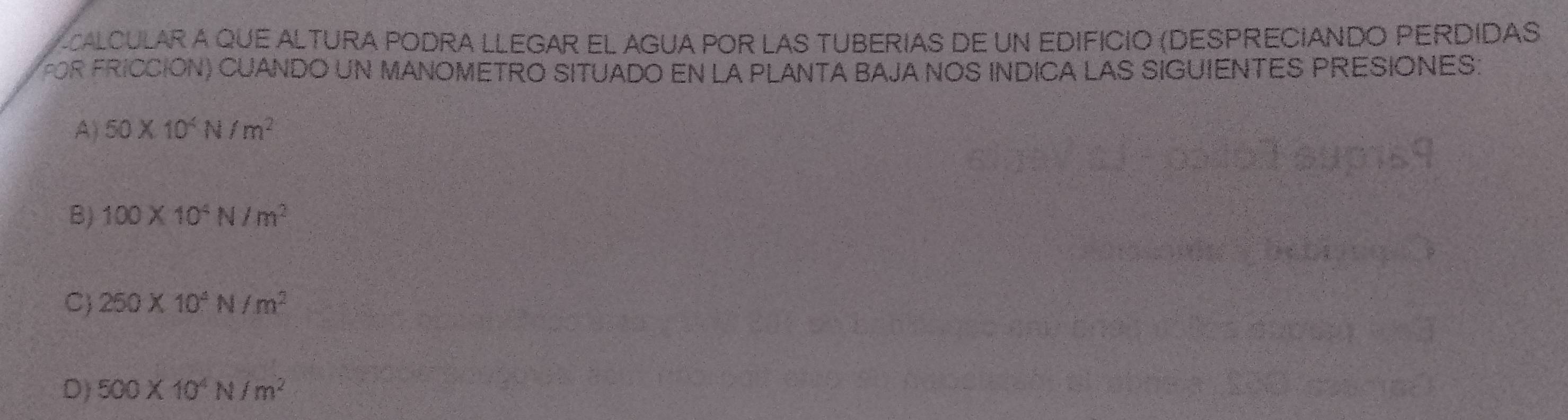 calcular a que altura poDra LLegar el Agua poR LAs Tuberias de un edificio (DespreciAndo PerdidaS
FOR FRICCIÓN) CUANDO UN MANOMETRO SITUADO EN LA PLANTA BAJA NOS INDICA LAS SIGUIENTES PRESIONES:
A) 50* 10^4N/m^2
B) 100* 10^4N/m^2
C 250* 10^4N/m^2
D) 500* 10^4N/m^2