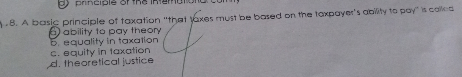 principle of the infernational cul
8. A basic principle of taxation “that taxes must be based on the taxpayer's ability to pay” is called
a ability to pay theory
b. equality in taxation
c. equity in taxation
d. theoretical justice