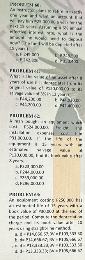 PROBLEM 60:
An instructor plans to retire in exactly
one year and want an account that
will pay him P25,000.00 a year for the
next 15 years. Assuming a 6% annual
effective interest rate, what is the
amount he would need to deposit
now? (The fund will be depleted after
15 years.)
a. P 249,000 b. P 248,500
c. P 242,806 d. P 250,400
PROBLEM 61:
What is the value of an asset after 8
years of use if it depreciates from its
original value of P120,000.00 to its
salvage value of 3% in 12 years?
a. P44,200.00 b. P44,020.00
c. P44,200.00 d. P42,400.00
PROBLEM 62:
A man bought an equipment which
cost P524,000.00. Freight and
installation expenses cost him
P31,000.00. If the life of the
equipment is 15 years with an
estimated salvage value of
P120,000.00, find its book value after
8 years.
a. P323,000.00
b. P244,000.00
c. P259,000.00
d. P296,000.00
PROBLEM 63:
An equipment costing P250,000 has
an estimated life of 15 years with a
book value of P30,000 at the end of
the period. Compute the depreciation
charge and its book value after 10
years using straight-line method.
a. d=P14,666.67; BV=P103,333.30
b. d=P14,666.67; BV=P105, 666.67
。 C. d=P13,333.33; BV=P103,333.30
d. d=P13,333.33; BV=P105,666.67