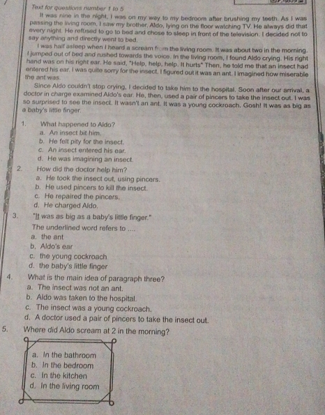 Text for questions number 1 to 5
It was nine in the night, I was on my way to my bedroom after brushing my teeth. As I was
passing the living room, I saw my brother, Aldo, lying on the floor watching TV. He always did that
every night. He reffised to go to bed and chose to sleep in front of the television. I decided not to
say anything and directly went to bed.
I was half asleep when I heard a scream from the living room. It was about two in the morning.
I jumped out of bed and rushed towards the voice. In the living room, I found Aldo crying. His right
hand was on his right ear. He said, "Help, help, help. It hurts" Then, he told me that an insect had
entered his ear. I was quite sorry for the insect. I figured out it was an ant. I imagined how miserable
the ant was.
Since Aldo couldn't stop crying, I decided to take him to the hospital. Soon after our arrival, a
doctor in charge examined Aldo's ear. He, then, used a pair of pincers to take the insect out. I was
so surprised to see the insect. It wasn't an ant. It was a young cockroach, Gosh! It was as big as
a baby's little finger.
1. What happened to Aldo?
a. An insect bit him
b. He felt pity for the insect.
c. An insect entered his ear.
d. He was imagining an insect.
2. How did the doctor help him?
a. He took the insect out, using pincers.
b. He used pincers to kill the insect.
c. He repaired the pincers.
d. He charged Aldo.
3. "It was as big as a baby's little finger."
The underlined word refers to ....
a. the ant
b. Aldo's ear
c. the young cockroach
d. the baby's little finger
4. What is the main idea of paragraph three?
a. The insect was not an ant.
b. Aldo was taken to the hospital.
c. The insect was a young cockroach.
d. A doctor used a pair of pincers to take the insect out.
5. Where did Aldo scream at 2 in the morning?