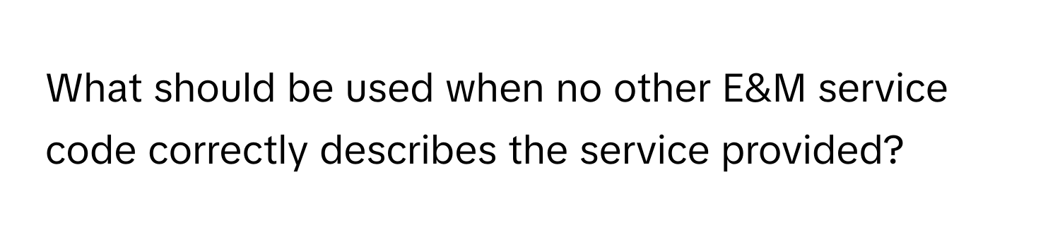 What should be used when no other E&M service code correctly describes the service provided?