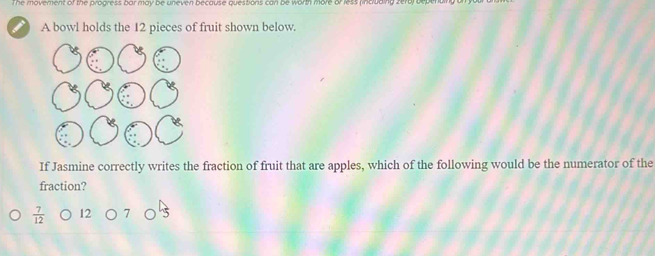 The movement of the progress bar may be uneven because questions can be worth more or less (including zero) depending on yu
A bowl holds the 12 pieces of fruit shown below.
If Jasmine correctly writes the fraction of fruit that are apples, which of the following would be the numerator of the
fraction?
 7/12 